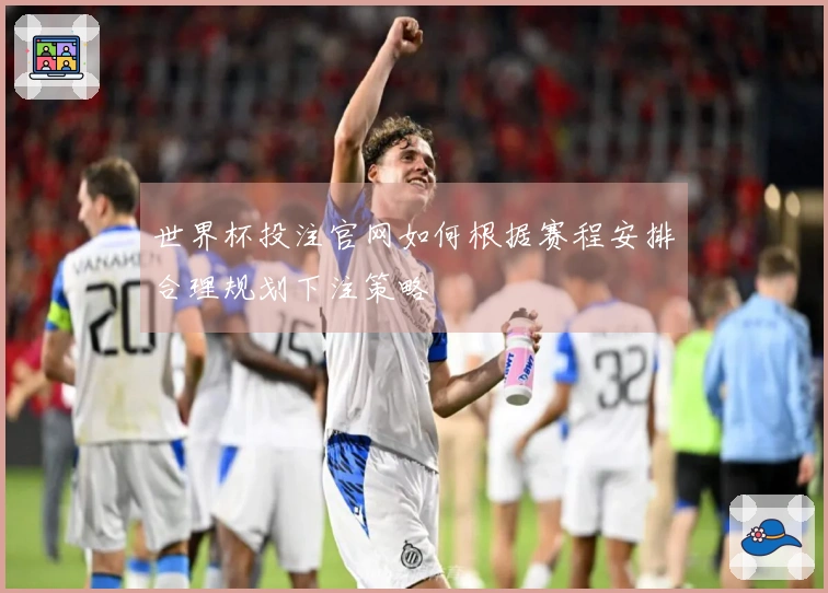 世界杯投注官网如何根据赛程安排合理规划下注策略